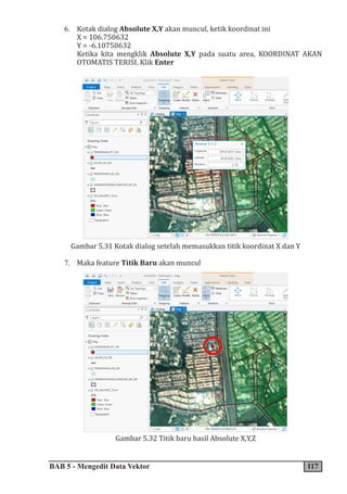 BAB 5 - Mengedit Data Vektor 117
6. Kotak dialog Absolute X,Y akan muncul, ketik koordinat ini
X = 106.750632
Y = -6.10750632
Ketika kita mengklik Absolute X,Y pada suatu area, KOORDINAT AKAN
OTOMATIS TERISI. Klik Enter
Gambar 5.31 Kotak dialog setelah memasukkan titik koordinat X dan Y
7. Maka feature Titik Baru akan muncul
Gambar 5.32 Titik baru hasil Absolute X,Y,Z
 
