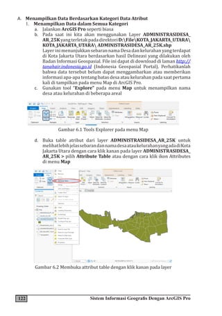 122 Sistem Informasi Geografis Dengan ArcGIS Pro
A. Menampilkan Data Berdasarkan Kategori Data Atribut
1. Menampilkan Data dalam Semua Kategori
a. Jalankan ArcGIS Pro seperti biasa
b. Pada saat ini kita akan menggunakan Layer ADMINISTRASIDESA_
AR_25KyangterletakpadadirektoriD:FileKOTA_JAKARTA_UTARA
KOTA_JAKARTA_UTARA ADMINISTRASIDESA_AR_25K.shp
Layer ini menunjukkan sebaran nama Desa dan kelurahan yang terdapat
di Kota Jakarta Utara berdasarkan hasil Delineasi yang dilakukan oleh
Badan Informasi Geospasial. File ini dapat di download di laman http://
tanahair.indonesia.go.id (Indonesia Geospasial Portal). Perhatikanlah
bahwa data tersebut belum dapat menggambarkan atau memberikan
informasi apa-apa tentang batas desa atau kelurahan pada saat pertama
kali di tampilkan pada menu Map di ArcGIS Pro.
c. Gunakan tool “Explore” pada menu Map untuk menampilkan nama
desa atau kelurahan di beberapa areal
Gambar 6.1 Tools Explorer pada menu Map
d. Buka table atribut dari layer ADMINISTRASIDESA_AR_25K untuk
melihatlebihjelassebarandannamadesaataukelurahanyangadadiKota
Jakarta Utara dengan cara klik kanan pada layer ADMINISTRASIDESA_
AR_25K > pilih Attribute Table atau dengan cara klik ikon Attributes
di menu Map
Gambar 6.2 Membuka attribut table dengan klik kanan pada layer
 