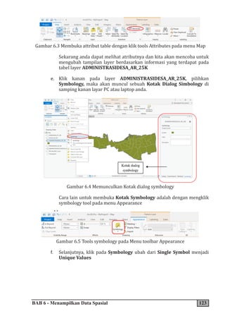 BAB 6 - Menampilkan Data Spasial 123
Gambar 6.3 Membuka attribut table dengan klik tools Attributes pada menu Map
Sekarang anda dapat melihat atributnya dan kita akan mencoba untuk
mengubah tampilan layer berdasarkan informasi yang terdapat pada
tabel layer ADMINISTRASIDESA_AR_25K
e. Klik kanan pada layer ADMINISTRASIDESA_AR_25K, pilihkan
Symbology, maka akan muncul sebuah Kotak Dialog Simbology di
samping kanan layar PC atau laptop anda.
Gambar 6.4 Memunculkan Kotak dialog symbology
Cara lain untuk membuka Kotak Symbology adalah dengan mengklik
symbology tool pada menu Appearance
Gambar 6.5 Tools symbology pada Menu toolbar Appearance
f. Selanjutnya, klik pada Symbology ubah dari Single Symbol menjadi
Unique Values
 