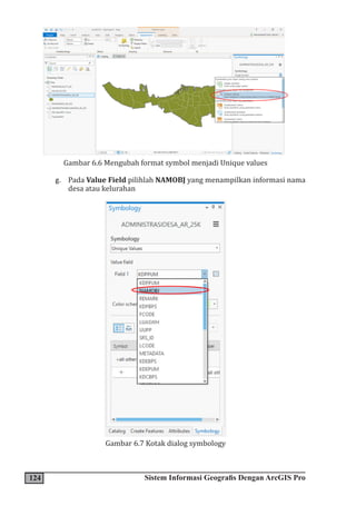 124 Sistem Informasi Geografis Dengan ArcGIS Pro
Gambar 6.6 Mengubah format symbol menjadi Unique values
g. Pada Value Field pilihlah NAMOBJ yang menampilkan informasi nama
desa atau kelurahan
Gambar 6.7 Kotak dialog symbology
 