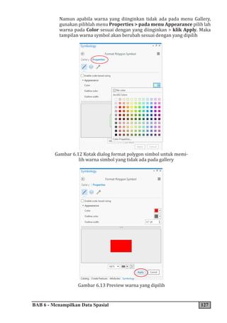 BAB 6 - Menampilkan Data Spasial 127
Namun apabila warna yang diinginkan tidak ada pada menu Gallery,
gunakan pilihlah menu Properties > pada menu Appearance pilih lah
warna pada Color sesuai dengan yang diinginkan > klik Apply. Maka
tampilan warna symbol akan berubah sesuai dengan yang dipilih
Gambar 6.12 Kotak dialog format polygon simbol untuk memi-
lih warna simbol yang tidak ada pada gallery
Gambar 6.13 Preview warna yang dipilih
 