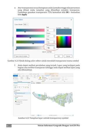 132 Sistem Informasi Geografis Dengan ArcGIS Pro
e. Aturtransparansisesuaikeinginananda(semakintingginilaipersentasi
yang dibuat maka tampilan yang dihasilkan semakin transparan.
Contohnya gunakan transparansi 75% kemudian klik OK > kemudian
klik Apply
Gambar 6.21 Kotak dialog color editor untuk merubah transparansi warna simbol
f. Anda dapat melihat perubahan yang terjadi. Layer yang terdapat pada
bagian atas terlihat transparan sehingga anda dapat melihat layer yang
ada dibawahnya
Gambar 6.22 Tampilan layar setelah transparency symbol
 