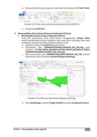 BAB 6 - Menampilkan Data Spasial 133
g. Simpanlah pekerjaan yang baru saja anda buat dengan klik Save Tools
Gambar 6.23 Save tools untuk menyimpan projek ArcGIS Pro
h. Tutuplah ArcGIS Pro
B. Menampilkan Data dalam Beberapa Kelompok (Class)
1. Menampilkan Data dengan Degradasi Warna
Pada bab sebelumnya, anda telah belajar menggunakan Unique Value
untuk mengkategorisasikan tampilan data pada peta. Sekarang anda akan
melakukan pengelompokkan dengan gradasi warna
a. Jalankan program ArcGIS Pro seperti biasa
b. Tambahkan data ADMINISTRASIKECAMATAN_AR_25K.shp pada
direktori D:FileKOTA_JAKARTA_UTARAKOTA_JAKARTA_UTARA
ADMINISTRASIKECAMATAN_AR_25K.shp
c. Klik kanan pada layer ADMINISTRASIKECAMATAN_AR_25K, pilihlan
symbology untuk membuka Kotak Dialog Symbology
Gambar 6.24 Memunculkan Kotak dialog symbology
d. Pada Symbology, ubahlah Single Symbol menjadi Graduated Colors
 
