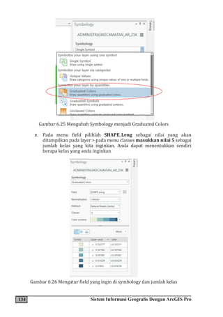 134 Sistem Informasi Geografis Dengan ArcGIS Pro
Gambar 6.25 Mengubah Symbology menjadi Graduated Colors
e. Pada menu field pilihlah SHAPE_Leng sebagai nilai yang akan
ditampilkan pada layer > pada menu classes masukkan nilai 5 sebagai
jumlah kelas yang kita inginkan. Anda dapat menentukkan sendiri
berapa kelas yang anda inginkan
Gambar 6.26 Mengatur field yang ingin di symbology dan jumlah kelas
 