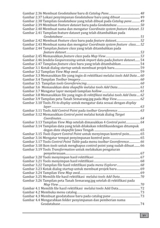 xv
Gambar 2.36 Membuat Geodatabase baru di Catalog Pane..............................................48
Gambar 2.37 Lokasi penyimpanan Geodatabase baru yang dibuat............................49
Gambar 2.38 Tampilan Geodatabase yang telah dibuat pada Catalog pane.............49
Gambar 2.39 Membuat Feature dataset baru pada Geodatabase..................................50
Gambar 2.40 Membuat nama dan mengatur Coordinate system feature dataset..51
Gambar 2.41 Tampilan feature dataset yang telah ditambahkan pada
. Geodatabase...............................................................................................................51
Gambar 2.42 Membuat Feature class baru pada feature dataset..................................52
Gambar 2.43 Membuat nama dan mengatur Coordinate system feature class.......52
Gambar 2.44 Tampilan feature class yang telah ditambahkan pada
. feature dataset..........................................................................................................53
Gambar 2.45 Memasukkan feature class pada Map View..................................................53
Gambar 2.46 Jendela Geoporcessing untuk import data pada feature dataset........54
Gambar 2.47 Tampilan feature class baru yang telah ditambahkan...........................54
Gambar 3.1 Kotak dialog startup untuk membuat projek baru....................................59
Gambar 3.2 Tampilan View Map awal......................................................................................59
Gambar 3.3 Memasukkan file yang ingin di rektifikasi melalui tools Add Data.....60
Gambar 3.4 Tampilan Toolbar Imagery......................................................................................60
Gambar 3.5 Tampilan tools Georeferencing.............................................................................60
Gambar 3.6 Memasukkan data shapefile melalui tools Add Data.................................61
Gambar 3.7 Mengatur layer menjadi tampilan hollow.......................................................61
Gambar 3.8 Memasukkan file yang ingin di rektifikasi melalui tools Add Data......62
Gambar 3.9 Tampilan peta Tanah Semarang.jpg pada Map View..................................62
Gambar 3.10 Tools Fit to display untuk mengatur data sesuai dengan display
.layer...............................................................................................................................63
Gambar 3.11 Tools Add Control Point pada toolbar Georeference.................................63
Gambar 3.12 Memasukkan Control point melalui kotak dialog Target
.Coordinates.................................................................................................................64
Gambar 3.13 Tampilan View Map setelah dimasukkan 4 Control point.....................64
Gambar 3.14 Tampilan data yang telah dilakukan rektifikasidengan ditumpuk
.degan data shapefile Jawa Tengah................................................................65
Gambar 3.15 Tools Export Control Point untuk menyimpan kontrol poin................65
Gambar 3.16 Mengatur tempat penyimpanan kontrol poin..........................................65
Gambar 3.17 Tools Control Point Table pada menu toolbar Georeference.................66
Gambar 3.18 Ikon tools untuk menghapus control point yang sudah dibuat.........66
Gambar 3.19 Tools Transformation untuk melakukan pengaturan
.penyelerasaan........................................................................................................67
Gambar 3.20 Tools menyimpan hasil rektifikasi.................................................................67
Gambar 3.21 Tools menyimpan hasil rektifikasi.................................................................68
Gambar 3.22 Tampilan file hasil rektifikasi pada menu Explorer..................................68
Gambar 3.23 Kotak dialog startup untuk membuat projek baru.................................69
Gambar 3.24 Tampilan View Map awal....................................................................................69
Gambar 3.25 Memilih file hasil rektifikasi melalui tools Add Data..............................70
Gambar 3.26 Tampilan peta Tanah Semarang.jpg setelah di rektifikasi pada
. Map View.....................................................................................................................70
Gambar 4.1 Memilih file hasil rektifikasi melalui tools Add Data...............................72
Gambar 4.2 Membuka menu catalog........................................................................................73
Gambar 4.3 Membuat geodatabase baru pada catalog pane.........................................73
Gambar 4.4 Mengarahkan folder penyimpanan dan pemberian nama
.Geodatabase...............................................................................................................74
 
