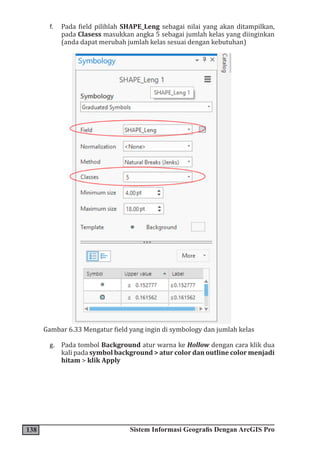 138 Sistem Informasi Geografis Dengan ArcGIS Pro
f. Pada field pilihlah SHAPE_Leng sebagai nilai yang akan ditampilkan,
pada Clasess masukkan angka 5 sebagai jumlah kelas yang diinginkan
(anda dapat merubah jumlah kelas sesuai dengan kebutuhan)
Gambar 6.33 Mengatur field yang ingin di symbology dan jumlah kelas
g. Pada tombol Background atur warna ke Hollow dengan cara klik dua
kali pada symbol background > atur color dan outline color menjadi
hitam > klik Apply
 