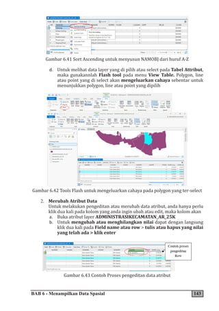 BAB 6 - Menampilkan Data Spasial 143
Gambar 6.41 Sort Ascending untuk menyusun NAMOBJ dari huruf A-Z
d. Untuk melihat data layer yang di pilih atau select pada Tabel Attribut,
maka gunakannlah Flash tool pada menu View Table. Polygon, line
atau point yang di select akan mengeluarkan cahaya sebentar untuk
menunjukkan polygon, line atau point yang dipilih
Gambar 6.42 Tools Flash untuk mengeluarkan cahaya pada polygon yang ter-select
2. Merubah Atribut Data
Untuk melakukan pengeditan atau merubah data atribut, anda hanya perlu
klik dua kali pada kolom yang anda ingin ubah atau edit, maka kolom akan
a. Buka atribut layer ADMINISTRASIKECAMATAN_AR_25K
b. Untuk mengubah atau menghilangkan nilai dapat dengan langsung
klik dua kali pada Field name atau row > tulis atau hapus yang nilai
yang telah ada > klik enter
Gambar 6.43 Contoh Proses pengeditan data atribut
 
