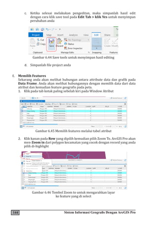 144 Sistem Informasi Geografis Dengan ArcGIS Pro
c. Ketika selesai melakukan pengeditan, maka simpanlah hasil edit
dengan cara klik save tool pada Edit Tab > klik Yes untuk menyimpan
perubahan anda
Gambar 6.44 Save tools untuk menyimpan hasil editing
d. Simpanlah file project anda
E. Memilih Features
Sekarang anda akan melihat hubungan antara attribute data dan grafik pada
Data Frame. Anda akan melihat hubungannya dengan memilih data dari data
atribut dan kemudian feature geografis pada peta.
1. Klik pada tab kotak paling sebelah kiri pada Window Atribut
Gambar 6.45 Memilih features melalui tabel atribut
2. Klik kanan pada Row yang dipilih kemudian pilih Zoom To. ArcGIS Pro akan
men-Zoom in dari polygon kecamatan yang cocok dengan record yang anda
pilih di-highlight
Gambar 6.46 Tombol Zoom to untuk mengarahkan layar
ke feature yang di select
 