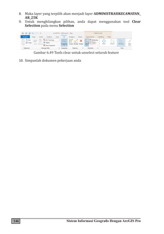 146 Sistem Informasi Geografis Dengan ArcGIS Pro
8. Maka layer yang terpilih akan menjadi layer ADMINISTRASIKECAMATAN_
AR_25K
9. Untuk menghilangkan pilihan, anda dapat menggunakan tool Clear
Selection pada menu Selection
Gambar 6.49 Tools clear untuk unselect seluruh feature
10. Simpanlah dokumen pekerjaan anda
 