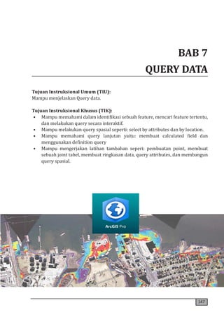 147
BAB 7
QUERY DATA
Tujuan Instruksional Umum (TIU):
Mampu menjelaskan Query data.
Tujuan Instruksional Khusus (TIK):
• Mampu memahami dalam identifikasi sebuah feature, mencari feature tertentu,
dan melakukan query secara interaktif.
• Mampu melakukan query spasial seperti: select by attributes dan by location.
• Mampu memahami query lanjutan yaitu: membuat calculated field dan
menggunakan definition query
• Mampu mengerjakan latihan tambahan seperi: pembuatan point, membuat
sebuah joint tabel, membuat ringkasan data, query attributes, dan membangun
query spasial.
 