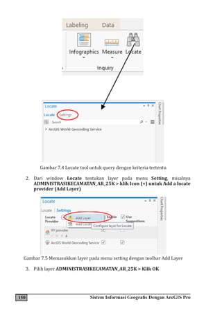 150 Sistem Informasi Geografis Dengan ArcGIS Pro
Gambar 7.4 Locate tool untuk query dengan kriteria tertentu
2. Dari window Locate tentukan layer pada menu Setting, misalnya
ADMINISTRASIKECAMATAN_AR_25K > klik Icon (+) untuk Add a locate
provider (Add Layer)
Gambar 7.5 Memasukkan layer pada menu setting dengan toolbar Add Layer
3. Pilih layer ADMINISTRASIKECAMATAN_AR_25K > Klik OK
 