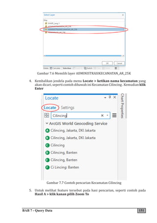 BAB 7 - Query Data 151
Gambar 7.6 Memilih layer ADMINISTRASIKECAMATAN_AR_25K
4. Kembalikan jendela pada menu Locate > ketikan nama kecamatan yang
akan dicari, seperti contoh dibawah ini Kecamatan Cilincing . Kemudian klik
Enter
Gambar 7.7 Contoh pencarian Kecamatan Cilincing
5. Untuk melihat feature tersebut pada hasi pencarian, seperti contoh pada
Hasil A > klik kanan pilih Zoom To
 