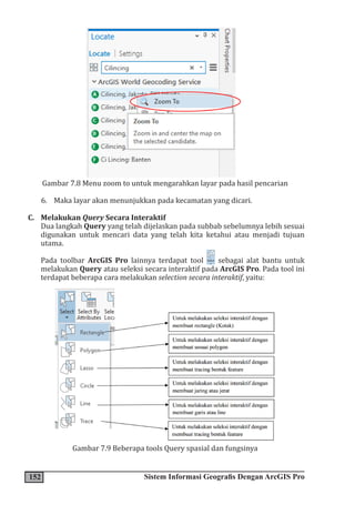 152 Sistem Informasi Geografis Dengan ArcGIS Pro
Gambar 7.8 Menu zoom to untuk mengarahkan layar pada hasil pencarian
6. Maka layar akan menunjukkan pada kecamatan yang dicari.
C. Melakukan Query Secara Interaktif
Dua langkah Query yang telah dijelaskan pada subbab sebelumnya lebih sesuai
digunakan untuk mencari data yang telah kita ketahui atau menjadi tujuan
utama.
Pada toolbar ArcGIS Pro lainnya terdapat tool sebagai alat bantu untuk
melakukan Query atau seleksi secara interaktif pada ArcGIS Pro. Pada tool ini
terdapat beberapa cara melakukan selection secara interaktif, yaitu:
Gambar 7.9 Beberapa tools Query spasial dan fungsinya
 