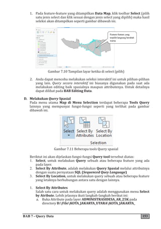 BAB 7 - Query Data 153
1. Pada feature-feature yang ditampilkan Data Map, klik toolbar Select (pilih
satu jenis select dan klik sesuai dengan jenis select yang dipilih) maka hasil
seleksi akan ditampilkan seperti gambar dibawah ini.
Gambar 7.10 Tampilan layar ketika di select (pilih)
2. Anda dapat mencoba melakukan seleksi interaktif ini untuk pilihan-pilihan
yang lain. Query secara interaktif ini biasanya digunakan pada saat ada
melakukan editing baik spasialnya maupun attributenya. Untuk detailnya
dapat dilihat pada BAB Editing Data.
D. Melakukan Query Spasial
Pada menu utama Map di Menu Selection terdapat beberapa Tools Query
lainnya yang mempunyai fungsi-fungsi seperti yang terlihat pada gambar
dibawah ini.
Gambar 7.11 Beberapa tools Query spasial
Beriktut ini akan dijelaskan fungsi-fungsi Query tool tersebut diatas:
1. Select, untuk melakukan Query sebuah atau beberapa feature yang ada
pada layer.
2. Select By Attribute, adalah melakukan Query Spasial melalui attributnya
dengan suatu pernyataan SQL (Sequenced Quey Language)
3. Select By Location, untuk melakukan query sebuah atau beberapa feature
yang letaknya berhubungan antara satu dengan lainnya.
1. Select By Attributes
Salah satu cara untuk melakukan query adalah menggunakan menu Select
by Atribute. Lebih jelasnya ikuti langkah-langkah berikut ini:
a. Buka Attribute pada layer ADMINISTRASIDESA_AR_25K pada
directory D:FileKOTA_JAKARTA_UTARAKOTA_JAKARTA_
 