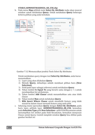 154 Sistem Informasi Geografis Dengan ArcGIS Pro
UTARAADMINISTRASIDESA_AR_25K.shp
b. Pada menu Map pilihlah tools Select By Attribute maka akan muncul
window untuk melakukan Query. Untuk melakukan Query beberapa
kriteria pilihan yang anda tentukan.
Gambar 7.12 Memunculkan jendela Tools Select By Attributes
Untuk melakukan query dengan tool Select by Attributes, anda harus
menentukkan:
1) Layer yang akan dilakukan Query
2) Metode Query, defaultnya adalah membuat pilihan baru (New
Selection)
3) Field pada layer sebagai referensi untuk melakukan Query
4) Tekan tombol Is Equal To yang berarti sama dengan ( = ) untuk
mendapatkan list atributenya.
5) Tekan tombol Add Clause untuk menambahkan satu atau lebih
Clause
6) Tekan tombol Run untuk melakukan Query
7) Klik Invert Where Clause untuk membalik feature yang tidak
masuk ke dalam clause menjadi feature yang anda pilih
c. Sekarang mulai operasikan Query dengan Select By Attributes, pada
baris layer, pilihlah layer ADMINISTRASIDESA_AR_25K, kemudian
pada Selection Type pilih New Selection > pilih Field Kecamatan untuk
menampilkan list atribut pada field Kecamatan, kemudian menyusun
Clause untuk Query. Contoh tampilah window Query bisa dilihat pada
gambar berikut ini:
 