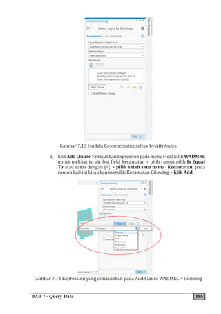 BAB 7 - Query Data 155
Gambar 7.13 Jendela Geoprocessing selecy by Attributes
d. KlikAddClause>masukkanExpressionpadamenuFieldpilihWADMKC
untuk melihat isi atribut field Kecamatan > pilih rumus pilih Is Equal
To atau sama dengan (=) > pilih salah satu nama Kecamatan, pada
contoh kali ini kita akan memilih Kecamatan Cilincing > klik Add
Gambar 7.14 Expression yang dimasukkan pada Add Clause WADMKC = Cilincing
 