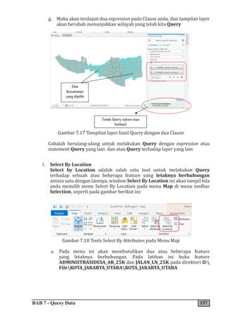 BAB 7 - Query Data 157
g. Maka akan terdapat dua expression pada Clause anda, dan tampilan layer
akan berubah menunjukkan wilayah yang telah kita Query
Gambar 7.17 Tampilan layer hasil Query dengan dua Clause
Cobalah berulang-ulang untuk melakukan Query dengan expression atau
statement Query yang lain dan atau Query terhadap layer yang lain
1. Select By Location
Select by Location adalah salah satu tool untuk melakukan Query
terhadap sebuah atau beberapa feature yang letaknya berhubungan
antara satu dengan lainnya, window Select By Location ini akan tampil bila
anda memilih menu Select By Location pada menu Map di menu toolbar
Selection, seperti pada gambar berikut ini:
Gambar 7.18 Tools Select By Attributes pada Menu Map
a. Pada menu ini akan membutuhkan dua atau beberapa feature
yang letaknya berhubungan. Pada latihan ini buka feature
ADMINISTRASIDESA_AR_25K dan JALAN_LN_25K pada direktori D:
FileKOTA_JAKARTA_UTARAKOTA_JAKARTA_UTARA
 