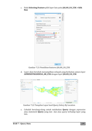 BAB 7 - Query Data 159
c. Pada Selecting Feature pilih layer lain yaitu JALAN_LN_25K > klik
Run
Gambar 7.21 Pemilihan features JALAN_LN_25K
d. Layer akan berubah menampilkan wilayah yang berkaitan antara layer
ADMINISTRASIDESA_AR_25K dengan layer JALAN_LN_25K
Gambar 7.22 Tampilan Layar hasil Query Selecy By Location
e. Cobalah berulang-ulang untuk melakukan Query dengan expression
atau statement Query yang lain dan atau query terhadap layer yang
lain.
 