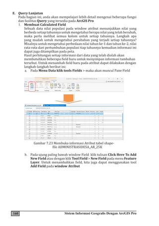 160 Sistem Informasi Geografis Dengan ArcGIS Pro
E. Query Lanjutan
Pada bagian ini, anda akan mempelajari lebih detail mengenai beberapa fungsi
dan fasilitas Query yang tersedia pada ArcGIS Pro
1. Membuat Calculated Field
Sebuah data nilai populasi pada window atribut menunjukkan nilai yang
berbeda setiap tahunnya untuk mengetahui berapa nilai yang telah berubah,
maka perlu melihat semua kolom untuk setiap tahunnya. Langkah apa
yang mudah untuk mengetahui perubahan yang terjadi setiap tahunnya?
Misalnya untuk mengetahui perbedaan nilai tahun ke-1 dan tahun ke-2, nilai
rata-rata dari pertumbuhan populasi tiap tahunnya kemudian informasi ini
dapat juga ditampilkan pada peta.
Hasil perhitungan setiap informasi dari data yang telah diolah akan
membutuhkan beberapa field baru untuk menyimpan informasi tambahan
tersebut. Untuk menambah field baru pada atribut dapat dilakukan dengan
langkah-langkah berikut ini:
a. Pada Menu Data klik tools Fields > maka akan muncul Pane Field
Gambar 7.23 Membuka informasi Atribut tabel shape-
file ADMINISTRASIDESA_AR_25K
b. Pada ujung paling bawah window Field klik tulisan Click Here To Add
New Field atau dengan klik Tool Field > New Field pada menu Feature
Layer. Untuk menambahkan field, kita juga dapat menggunakan tool
Add Field pada window Atribut
 