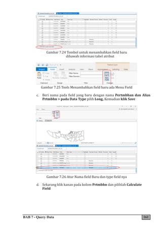 BAB 7 - Query Data 161
Gambar 7.24 Tombol untuk menambahkan field baru
dibawah informasi tabel atribut
Gambar 7.25 Tools Menambahkan field baru ada Menu Field
c. Beri nama pada field yang baru dengan nama Pertmbhan dan Alias
Prtmbhn > pada Data Type pilih Long, Kemudian klik Save
Gambar 7.26 Atur Nama field Baru dan type field nya
d. Sekarang klik kanan pada kolom Prtmbhn dan pilihlah Calculate
Field
 