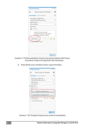 166 Sistem Informasi Geografis Dengan ArcGIS Pro
Gambar 7.35 Menambahkan Expression pada tombol Add Clause
di Jendela Geoprocessing Select By Attributes
d. Pada kotak isian, buatlah clause seperti berikut:
Gambar 7.36 Tampilan Expression telah di tambahkan
 