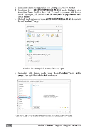 170 Sistem Informasi Geografis Dengan ArcGIS Pro
c. Bersihkan seleksi menggunakan tool Clear pada window Atribut
d. Gandakan layer ADMINISTRASIDESA_AR_25K pada Contents dan
kemudian Paste duplikat layer ini (Petunjuk – gunakan klik kanan
untuk Copy Layer, dan kemudian klik kanan pada Map pada Contents
untuk paste)
e. Ubahlah salah satu nama layer ADMINISTRASIDESA_AR_25K menjadi
Desa_Populasi_Tinggi
Gambar 7.43 Mengubah Nama salah satu layer
f. Kemudian klik kanan pada layer Desa_Populasi_Tinggi pilih
properties > pilihlah tab Definition Query
Gambar 7.44 Tab Definition Query untuk melakukan Query data
 