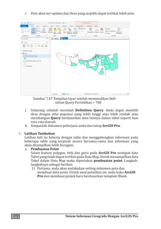 172 Sistem Informasi Geografis Dengan ArcGIS Pro
i. Peta akan ter-update dan Desa yang terpilih dapat terlihat lebih jelas
Gambar 7.47 Tampilan layar setelah memasukkan Defi-
nition Query Pertmbhan > 700
j. Sekarang cobalah merubah Definition Query. Anda dapat memilih
desa dengan nilai populasi yang lebih tinggi atau lebih rendah atau
membangun Query berdasarkan data lainnya dalam tabel seperti luas
rata-rata daerah.
k. Simpanlah dokumen pekerjaan anda dan tutup ArcGIS Pro.
3. Latihan Tambahan
Latihan kali ini bekerja dengan table dan menggabungkan informasi pada
beberapa table yang terpisah secara bersama-sama dan informasi yang
akan ditampilkan lebih beragam.
a. Pembuatan Point
Selain feature polygon, titik dan garis pada ArcGIS Pro terdapat data
Tabel yang tidak dapat terlihat pada Data Map. Untuk menampilkan data
Tabel dalam Data Map maka diperlukan pembuatan point. Langkah-
langkahnya sebagai berikut:
1) Pertama, anda akan melakukan setting dokumen peta dan
membuat data point. Untuk awal pelatihan ini, anda buka ArcGIS
Pro dan membuat projek baru berdasarkan template Blank
 