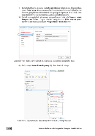 174 Sistem Informasi Geografis Dengan ArcGIS Pro
4) DatatabelhanyamunculpadaContentsdantidakdapatditampilkan
pada Data Map. Alasannya adalah karena tabel tekstual tidak berisi
feature geografis namun masih tetap dapat dipetaan bila salah satu
dari tabel tersebut mengandung koordinat lokasinya.
5) Untuk mengetahui informasi geografisnya, klik tab Source pada
Properties Tabel. Dapat dibuka dengan cara klik kanan pada
layer Tabel kemudian klik Properties > Pilih Source
Gambar 7.51 Tab Source untuk mengetahui informasi geografis data
6) Buka tabel Koordinat Lapang Uji dan lihatlah isinya
Gambar 7.52 Membuka data tabel Koordinat Lapang Uji.xlsx
 