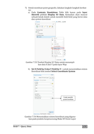 BAB 7 - Query Data 175
7) Untuk membuat point geografis, lakukan langkah-langkah berikut
ini:
a) Pada Contents Standalone Table klik kanan pada layer
Sheet4$ pilihlah Display XY Data. Kemudian akan muncul
sebuah kotak dialoh untuk memilih field-field yang berisi data
dan system koordinat
Gambar 7.53 Tombol Display X,Y Data untuk menampil-
kan data X dan Y pada layar Map
b) Set X Field ka X dan Y Field ke Y > untuk menentukkan sistem
Koordinat klik tombol Select Coordinate System
Gambar 7.54 Menentukkan sistem koordinat yang diguna-
kan pada jendela Geoprocessing Make XY Event Layer
 