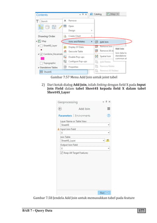 BAB 7 - Query Data 177
Gambar 7.57 Menu Add Join untuk joint tabel
2) Dari kotak dialog Add Join, isilah linking dengan field X pada Input
Join Field dalam tabel Sheet4$ kepada field X dalam tabel
Sheet4$_Layer
Gambar 7.58 Jendela Add Join untuk memasukkan tabel pada feature
 