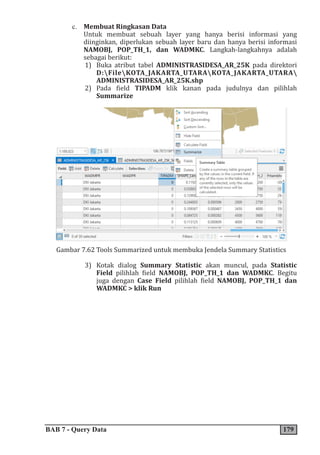 BAB 7 - Query Data 179
c. Membuat Ringkasan Data
Untuk membuat sebuah layer yang hanya berisi informasi yang
diinginkan, diperlukan sebuah layer baru dan hanya berisi informasi
NAMOBJ, POP_TH_1, dan WADMKC. Langkah-langkahnya adalah
sebagai berikut:
1) Buka atribut tabel ADMINISTRASIDESA_AR_25K pada direktori
D:FileKOTA_JAKARTA_UTARAKOTA_JAKARTA_UTARA
ADMINISTRASIDESA_AR_25K.shp
2) Pada field TIPADM klik kanan pada judulnya dan pilihlah
Summarize
Gambar 7.62 Tools Summarized untuk membuka Jendela Summary Statistics
3) Kotak dialog Summary Statistic akan muncul, pada Statistic
Field pilihlah field NAMOBJ, POP_TH_1 dan WADMKC. Begitu
juga dengan Case Field pilihlah field NAMOBJ, POP_TH_1 dan
WADMKC > klik Run
 