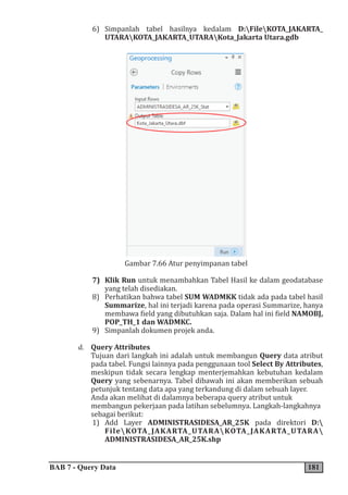 BAB 7 - Query Data 181
6) Simpanlah tabel hasilnya kedalam D:FileKOTA_JAKARTA_
UTARAKOTA_JAKARTA_UTARAKota_Jakarta Utara.gdb
Gambar 7.66 Atur penyimpanan tabel
7) Klik Run untuk menambahkan Tabel Hasil ke dalam geodatabase
yang telah disediakan.
8) Perhatikan bahwa tabel SUM WADMKK tidak ada pada tabel hasil
Summarize, hal ini terjadi karena pada operasi Summarize, hanya
membawa field yang dibutuhkan saja. Dalam hal ini field NAMOBJ,
POP_TH_1 dan WADMKC.
9) Simpanlah dokumen projek anda.
d. Query Attributes
Tujuan dari langkah ini adalah untuk membangun Query data atribut
pada tabel. Fungsi lainnya pada penggunaan tool Select By Attributes,
meskipun tidak secara lengkap menterjemahkan kebutuhan kedalam
Query yang sebenarnya. Tabel dibawah ini akan memberikan sebuah
petunjuk tentang data apa yang terkandung di dalam sebuah layer.
Anda akan melihat di dalamnya beberapa query atribut untuk
membangun pekerjaan pada latihan sebelumnya. Langkah-langkahnya
sebagai berikut:
1) Add Layer ADMINISTRASIDESA_AR_25K pada direktori D:
FileKOTA_JAKARTA_UTARAKOTA_JAKARTA_UTARA
ADMINISTRASIDESA_AR_25K.shp
 