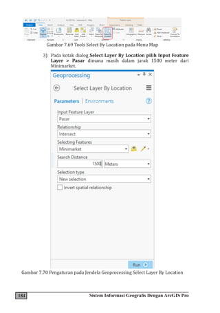184 Sistem Informasi Geografis Dengan ArcGIS Pro
Gambar 7.69 Tools Select By Location pada Menu Map
3) Pada kotak dialog Select Layer By Location pilih Input Feature
Layer > Pasar dimana masih dalam jarak 1500 meter dari
Minimarket.
Gambar 7.70 Pengaturan pada Jendela Geoprocessing Select Layer By Location
 