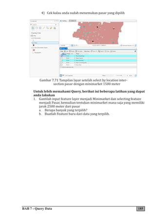 BAB 7 - Query Data 185
4) Cek kalau anda sudah menemukan pasar yang dipilih
Gambar 7.71 Tampilan layar setelah select by location inter-
section pasar dengan minimarket 1500 meter
Untuk lebih memahami Query, berikut ini beberapa latihan yang dapat
anda lakukan
1. Gantilah input feature layer menjadi Minimarket dan selecting feature
menjadi Pasar, kemudian tentukan minimarket mana saja yang memiliki
jarak 2500 meter dari pasar
a. Berapa banyak yang terpilih?
b. Buatlah Feature baru dari data yang terpilih.
 