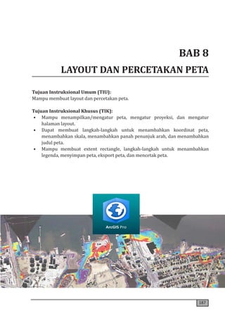 187
BAB 8
LAYOUT DAN PERCETAKAN PETA
Tujuan Instruksional Umum (TIU):
Mampu membuat layout dan percetakan peta.
Tujuan Instruksional Khusus (TIK):
• Mampu menampilkan/mengatur peta, mengatur proyeksi, dan mengatur
halaman layout.
• Dapat membuat langkah-langkah untuk menambahkan koordinat peta,
menambahkan skala, menambahkan panah penunjuk arah, dan menambahkan
judul peta.
• Mampu membuat extent rectangle, langkah-langkah untuk menambahkan
legenda, menyimpan peta, eksport peta, dan mencetak peta.
 