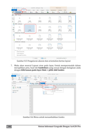 190 Sistem Informasi Geografis Dengan ArcGIS Pro
Gambar 8.5 Pengaturan ukuran dan orientation kertas layout
7. Maka akan muncul Layout view pada layar, Untuk mempermudah dalam
merapihkan peta, buat lah Guidelines yang sesuai dengan keinginan anda
dengan klik kanan pada layer Rule > pilih Add Guides
Gambar 8.6 Menu untuk menambahkan Guides
 