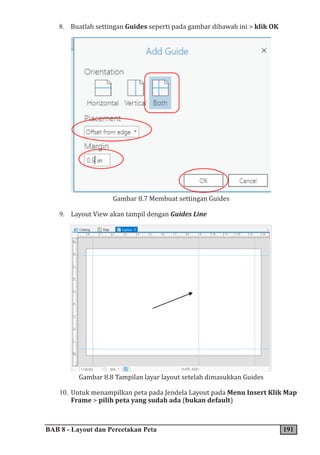 BAB 8 - Layout dan Percetakan Peta 191
8. Buatlah settingan Guides seperti pada gambar dibawah ini > klik OK
Gambar 8.7 Membuat settingan Guides
9. Layout View akan tampil dengan Guides Line
Gambar 8.8 Tampilan layar layout setelah dimasukkan Guides
10. Untuk menampilkan peta pada Jendela Layout pada Menu Insert Klik Map
Frame > pilih peta yang sudah ada (bukan default)
 