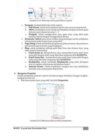 BAB 8 - Layout dan Percetakan Peta 193
Gambar 8.11 Beberapa tools pada Menu Layout
1. Navigate, terdapat beberapa tools seperti
a. Full Extent, untuk menampilkan layout view secara menyeluruh
b. 100%, melakukan zoom untuk menunjukkan display element pada
ukuran yang sebenarnya atau 1 : 1
c. Navigate, untuk menggerakan peta pada layer yang aktif pada
halaman layout dengan menggunakan Mouse
2. Elements/ Select yaitu menu toolbar yang berfungsi untuk melakukan
select/query pada feature layer yang aktif
3. Page Setup, untuk melakukan pengaturan pada orientasi, ukuran kertas
dan bentuk layout kertas yang diinginkan
4. Map, untuk melakulan editing pada Map View atau feature layer yang
aktif, seperti tool berikut:
a. Fixed Zoom in: Memperbesar atau memperkecil peta pada layer
yang aktif dengan skala yang diberikan langsung oleh ArcGIS Pro
b. Fixed Zoom Out : memperkecil peta pada layer yang aktif dengan
skala yang diberikan langsung oleh ArcGIS Pro
c. Bookmarks, untuk membuka Bookmarks yang telah disimpan
atau di siapkan sebelumnya melakukan layout
d. Activate Frame : Untuk melakukan navigasi dan atau melakukan
interaksi atau editing pada Map Frame
B. Mengatur Proyeksi
Untuk melakukan proyeksi system koordinat dapat dilakukan dengan langkah-
langkah berikut ini:
1. Klik kanan pada layer yang aktif, lalu klik Properties
Gambar 8.12 Memunculkan jendela properties
 
