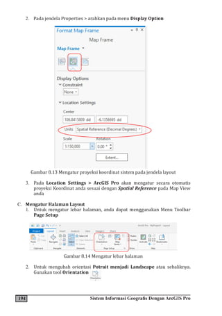 194 Sistem Informasi Geografis Dengan ArcGIS Pro
2. Pada jendela Properties > arahkan pada menu Display Option
Gambar 8.13 Mengatur proyeksi koordinat sistem pada jendela layout
3. Pada Location Settings > ArcGIS Pro akan mengatur secara otomatis
proyeksi Koordinat anda sesuai dengan Spatial Reference pada Map View
anda
C. Mengatur Halaman Layout
1. Untuk mengatur lebar halaman, anda dapat menggunakan Menu Toolbar
Page Setup
Gambar 8.14 Mengatur lebar halaman
2. Untuk mengubah orientasi Potrait menjadi Landscape atau sebaliknya.
Gunakan tool Orientation
 
