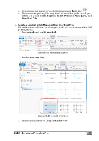 BAB 8 - Layout dan Percetakan Peta 195
3. Untuk mengubah ukuran kertas, dapat menggunakan Tools Size
4. Elemen-elemen penting lain yang wajib dicantumkan pada sebuah peta,
antara lain adalah Skala, Legenda, Panah Penunjuk Arah, Judul, Dan
Koordinat Peta
D. Langkah-Langkah untuk Menambahkan Koordinat Peta
Untuk dapat menambahkan koordinat peta, maka kita harus menampilkan Grid
pada layar peta.
1. Pada menu Insert > pilih New Grid
Gambar 8.15 Menambahkan Grid
2. Pilihlah Measured Grid
Gambar 8.16 Memilih type Grid
3. Selanjutnya akan muncul Grid pada Layout View
 