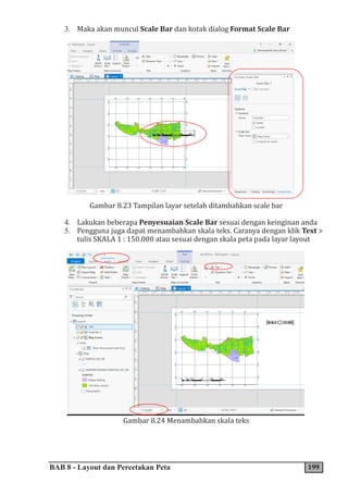 BAB 8 - Layout dan Percetakan Peta 199
3. Maka akan muncul Scale Bar dan kotak dialog Format Scale Bar
Gambar 8.23 Tampilan layar setelah ditambahkan scale bar
4. Lakukan beberapa Penyesuaian Scale Bar sesuai dengan keinginan anda
5. Pengguna juga dapat menambahkan skala teks. Caranya dengan klik Text >
tulis SKALA 1 : 150.000 atau sesuai dengan skala peta pada layar layout
Gambar 8.24 Menambahkan skala teks
 
