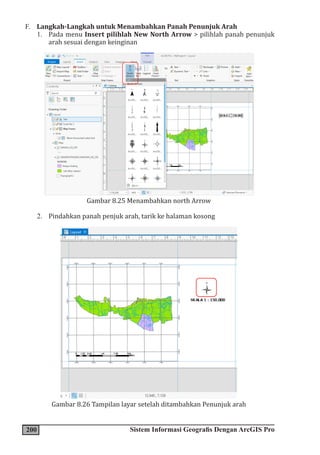 200 Sistem Informasi Geografis Dengan ArcGIS Pro
F. Langkah-Langkah untuk Menambahkan Panah Penunjuk Arah
1. Pada menu Insert pilihlah New North Arrow > pilihlah panah penunjuk
arah sesuai dengan keinginan
Gambar 8.25 Menambahkan north Arrow
2. Pindahkan panah penjuk arah, tarik ke halaman kosong
Gambar 8.26 Tampilan layar setelah ditambahkan Penunjuk arah
 