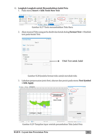 BAB 8 - Layout dan Percetakan Peta 201
G. Langkah-Langkah untuk Menambahkan Judul Peta
1. Pada menu Insert > klik Tools New Text
Gambar 8.27 Tools menambahkan Teks Baru
2. Akan muncul Teks yang perlu diedit dan kotak dialog Format Text > Ubahlah
text pada kotak Text
Gambar 8.28 Jendela format teks untuk merubah teks
3. Lakukan penyesuaian jenis font, ukuran dan posisi pada menu Text Symbol
> klik Apply
Gambar 8.29 Tampilan layar setelah penambahan Teks Judul Peta
 