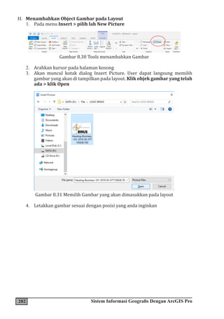 202 Sistem Informasi Geografis Dengan ArcGIS Pro
H. Menambahkan Object Gambar pada Layout
1. Pada menu Insert > pilih lah New Picture
Gambar 8.30 Tools menambahkan Gambar
2. Arahkan kursor pada halaman kosong
3. Akan muncul kotak dialog Insert Picture. User dapat langsung memilih
gambar yang akan di tampilkan pada layout. Klik objek gambar yang telah
ada > klik Open
Gambar 8.31 Memilih Gambar yang akan dimasukkan pada layout
4. Letakkan gambar sesuai dengan posisi yang anda inginkan
 
