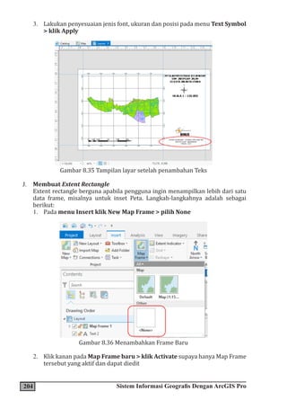 204 Sistem Informasi Geografis Dengan ArcGIS Pro
3. Lakukan penyesuaian jenis font, ukuran dan posisi pada menu Text Symbol
> klik Apply
Gambar 8.35 Tampilan layar setelah penambahan Teks
J. Membuat Extent Rectangle
Extent rectangle berguna apabila pengguna ingin menampilkan lebih dari satu
data frame, misalnya untuk inset Peta. Langkah-langkahnya adalah sebagai
berikut:
1. Pada menu Insert klik New Map Frame > pilih None
Gambar 8.36 Menambahkan Frame Baru
2. Klik kanan pada Map Frame baru > klik Activate supaya hanya Map Frame
tersebut yang aktif dan dapat diedit
 