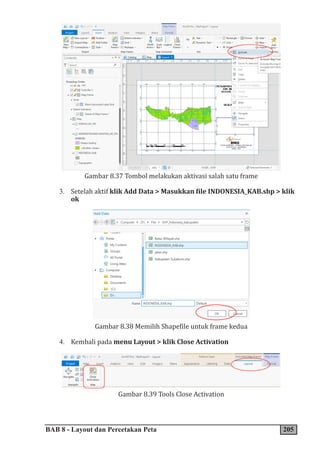 BAB 8 - Layout dan Percetakan Peta 205
Gambar 8.37 Tombol melakukan aktivasi salah satu frame
3. Setelah aktif klik Add Data > Masukkan file INDONESIA_KAB.shp > klik
ok
Gambar 8.38 Memilih Shapefile untuk frame kedua
4. Kembali pada menu Layout > klik Close Activation
Gambar 8.39 Tools Close Activation
 