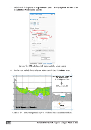206 Sistem Informasi Geografis Dengan ArcGIS Pro
5. Pada kotak dialog format Map Frame > pada Display Option > Constraint
pilih Linked Map Frame Extent
Gambar 8.40 Melakukan link frame data ke layer utama
6. Setelah itu, pada halaman layout akan tampil Peta Dan Peta Inset
Gambar 8.41 Tampilan jendela layout setelah dimasukkan Frame baru
 
