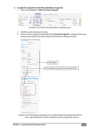 BAB 8 - Layout dan Percetakan Peta 207
K. Langkah-Langkah untuk Menambahkan Legenda
1. Pada menu insert > klik tool New Legend
Gambar 8.42 Tools menambahkan Legenda peta
2. Arahkan pada halaman kosong
3. Akan muncul Legenda dan kotak dialog Format Legend > lakukan beberapa
penyesuaian judul dan letak Legenda pada kotak dialog tersebut
Gambar 8.43 Melakukan pengaturan tampilan legenda pada jendela For�
-
mat Legend Berikut contoh tampilan layout yang telah selesai
 