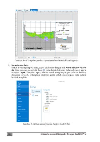 208 Sistem Informasi Geografis Dengan ArcGIS Pro
Gambar 8.44 Tampilan jendela layout setelah ditambahkan Legenda
L. Menyimpan Peta
Untuk menyimpan peta baru, dapat dilakukan dengan klik Menu Project > Save
As. Atau dengan meng-klik ikon peta dapat disimpan dalam ekstensi .aprx
maupun .aptx. Ekstensi .aprx adalah untuk menyimpan peta dalam bentuk
dokumen project, sedangkan ekstensi .aptx untuk menyimpan peta dalam
bentuk template
Gambar 8.45 Menu menyimpan Project ArcGIS Pro
 