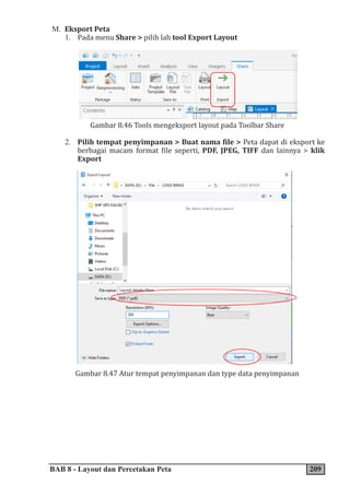 BAB 8 - Layout dan Percetakan Peta 209
M. Eksport Peta
1. Pada menu Share > pilih lah tool Export Layout
Gambar 8.46 Tools mengeksport layout pada Toolbar Share
2. Pilih tempat penyimpanan > Buat nama file > Peta dapat di eksport ke
berbagai macam format file seperti, PDF, JPEG, TIFF dan lainnya > klik
Export
Gambar 8.47 Atur tempat penyimpanan dan type data penyimpanan
 